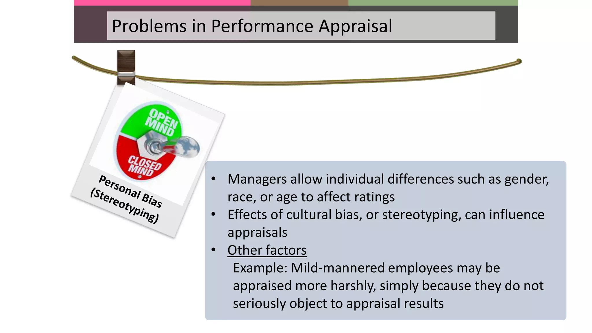 Problems in Performance Appraisal
• Managers allow individual differences such as gender,
race, or age to affect ratings
• Effects of cultural bias, or stereotyping, can influence
appraisals
• Other factors
Example: Mild-mannered employees may be
appraised more harshly, simply because they do not
seriously object to appraisal results
 