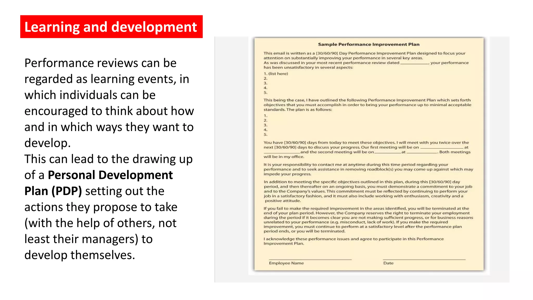 Learning and development
Performance reviews can be
regarded as learning events, in
which individuals can be
encouraged to think about how
and in which ways they want to
develop.
This can lead to the drawing up
of a Personal Development
Plan (PDP) setting out the
actions they propose to take
(with the help of others, not
least their managers) to
develop themselves.
 