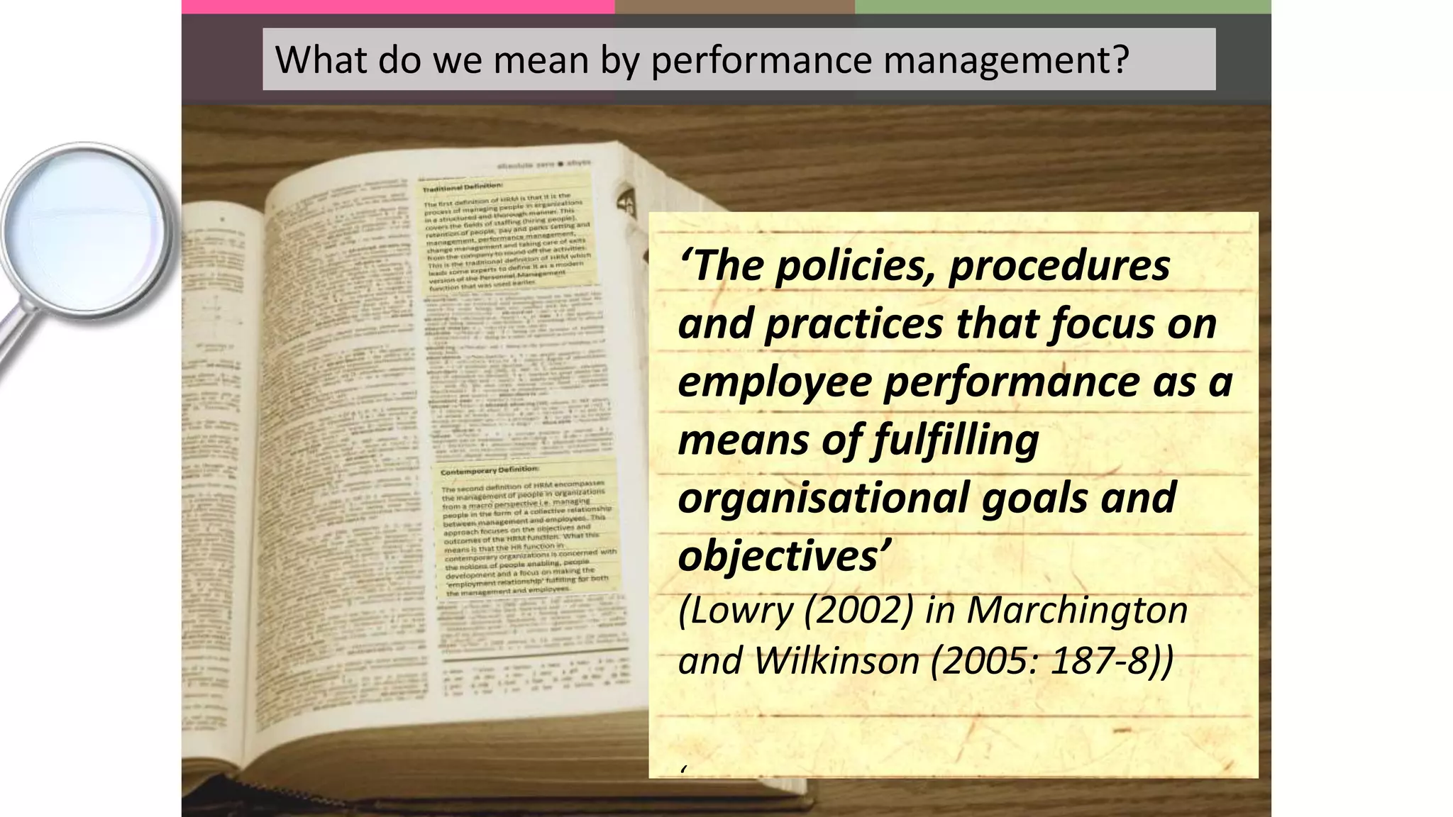 What do we mean by performance management?
‘The policies, procedures
and practices that focus on
employee performance as a
means of fulfilling
organisational goals and
objectives’
(Lowry (2002) in Marchington
and Wilkinson (2005: 187-8))
‘
 