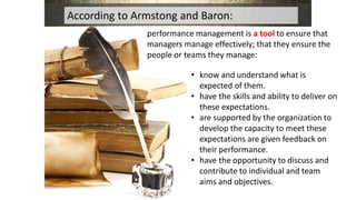 performance management is a tool to ensure that
managers manage effectively; that they ensure the
people or teams they manage:
According to Armstong and Baron:
• know and understand what is
expected of them.
• have the skills and ability to deliver on
these expectations.
• are supported by the organization to
develop the capacity to meet these
expectations are given feedback on
their performance.
• have the opportunity to discuss and
contribute to individual and team
aims and objectives.
 