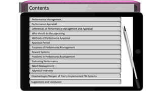 Contents
Performance Management
Performance Appraisal
Differences of Performance Management and Appraisal
Who should do the appraising
Methods of Performance Appraisal
Appraisal Period
Purposes of Performance Management
Reward Systems
Problems in Performance Management
Evaluating Performance
Talent Management
Appraisal Interview
Disadvantages/Dangers of Poorly Implemented PM Systems
Suggestions and Conclusion
 
