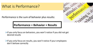 Performance is the sum of behavior plus results:
Performance = Behavior + Results
If you only focus on behaviors, you won’t notice if you did not get
desired results
If you only focus on results, you won’t notice if your employees
don’t behave correctly
What is Performance?
 
