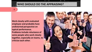 WHO SHOULD DO THE APPRAISING?
3
Work closely with evaluated
employee and probably have
undistorted perspective on
typical performance.
Problems include reluctance of
some people who work closely
together, especially on teams, to
criticize each other.
 
