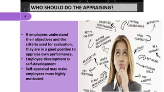 WHO SHOULD DO THE APPRAISING?
4
• If employees understand
their objectives and the
criteria used for evaluation,
they are in a good position to
appraise own performance.
• Employee development is
self-development
• Self-appraisal may make
employees more highly
motivated
 