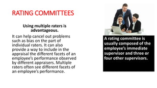 RATING COMMITTEES
Using multiple raters is
advantageous.
It can help cancel out problems
such as bias on the part of
individual raters. It can also
provide a way to include in the
appraisal the different facets of an
employee’s performance observed
by different appraisers. Multiple
raters often see different facets of
an employee’s performance.
A rating committee is
usually composed of the
employee’s immediate
supervisor and three or
four other supervisors.
 