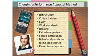  Rating scales
 Critical incidents
 Essay
 Work standards
 Ranking
 Paired comparisons
 Forced distribution
 Behaviorally anchored
rating scales (BARS)
 Result-based systems
Choosing a Performance Appraisal Method
 