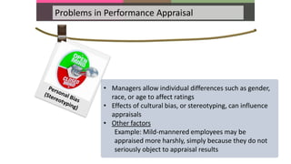 Problems in Performance Appraisal
• Managers allow individual differences such as gender,
race, or age to affect ratings
• Effects of cultural bias, or stereotyping, can influence
appraisals
• Other factors
Example: Mild-mannered employees may be
appraised more harshly, simply because they do not
seriously object to appraisal results
 