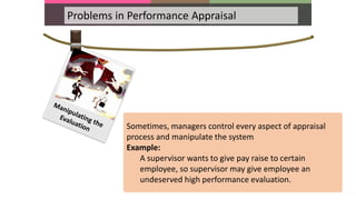 Problems in Performance Appraisal
Sometimes, managers control every aspect of appraisal
process and manipulate the system
Example:
A supervisor wants to give pay raise to certain
employee, so supervisor may give employee an
undeserved high performance evaluation.
 