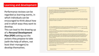 Learning and development
Performance reviews can be
regarded as learning events, in
which individuals can be
encouraged to think about how
and in which ways they want to
develop.
This can lead to the drawing up
of a Personal Development
Plan (PDP) setting out the
actions they propose to take
(with the help of others, not
least their managers) to
develop themselves.
 