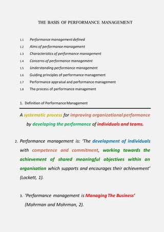 TTHHEE BBAASSIISS OOFF PPEERRFFOORRMMAANNCCEE MMAANNAAGGEEMMEENNTT
1.1 Performance managementdefined
1.2 Aims of performance management
1.3 Characteristics of performance management
1.4 Concerns of performance management
1.5 Understanding performance management
1.6 Guiding principles of performance management
1.7 Performance appraisal and performance management
1.8 The process of performance management
1. Definition of PerformanceManagement
A systematic process for improving organizationalperformance
by developing the performance of individuals and teams.
2. Performance management is: ‘The development of individuals
with competence and commitment, working towards the
achievement of shared meaningful objectives within an
organisation which supports and encourages their achievement’
(Lockett, 1).
3. ‘Performance management is ManagingThe Business’
(Mohrman and Mohrman, 2).
 