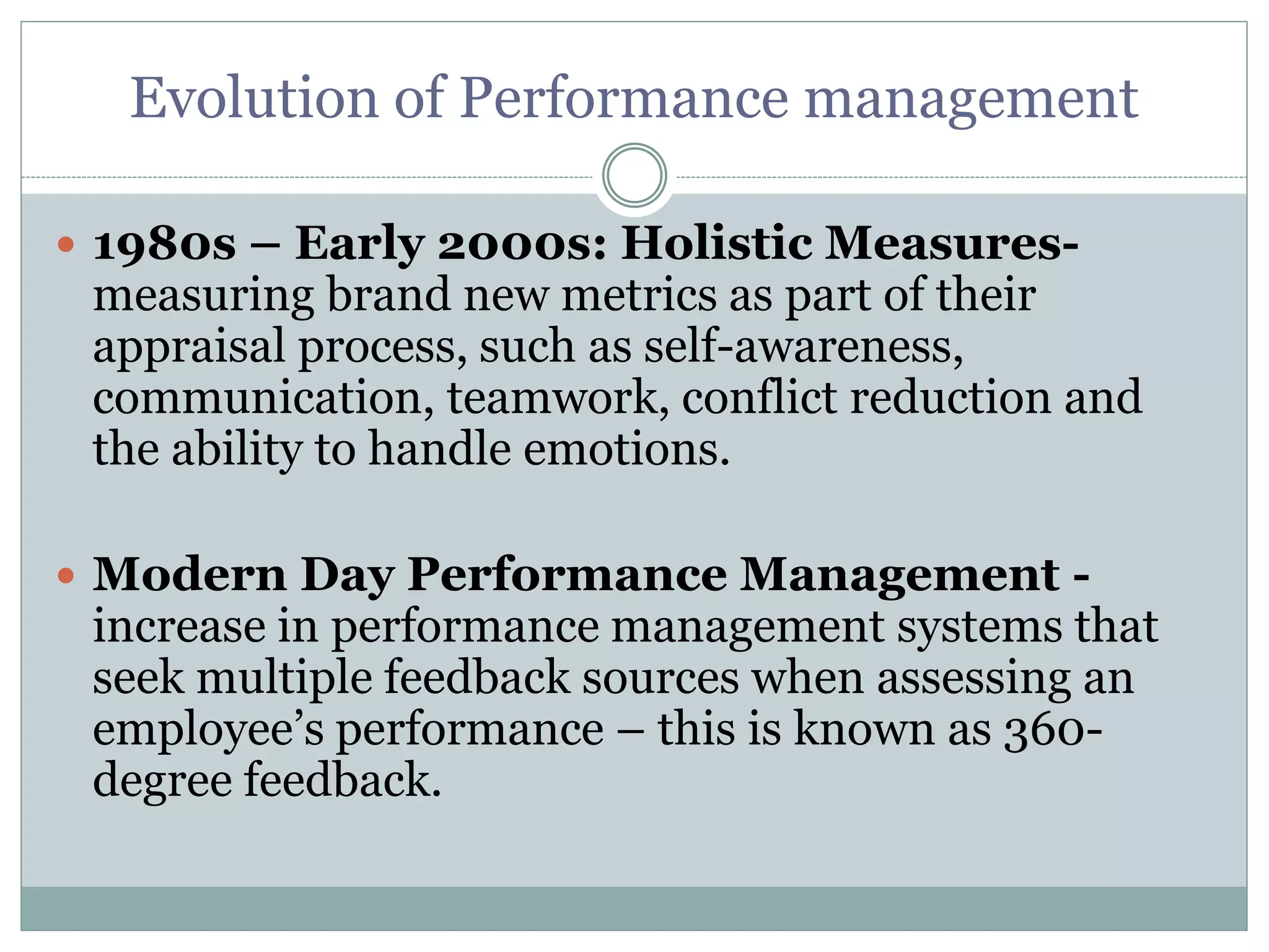 Evolution of Performance management
 1980s – Early 2000s: Holistic Measures-
measuring brand new metrics as part of their
appraisal process, such as self-awareness,
communication, teamwork, conflict reduction and
the ability to handle emotions.
 Modern Day Performance Management -
increase in performance management systems that
seek multiple feedback sources when assessing an
employee’s performance – this is known as 360-
degree feedback.
 