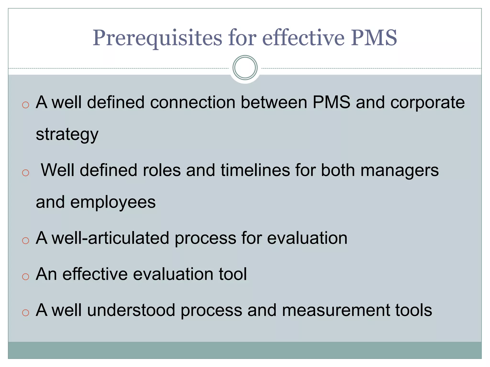 Prerequisites for effective PMS
o A well defined connection between PMS and corporate
strategy
o Well defined roles and timelines for both managers
and employees
o A well-articulated process for evaluation
o An effective evaluation tool
o A well understood process and measurement tools
 