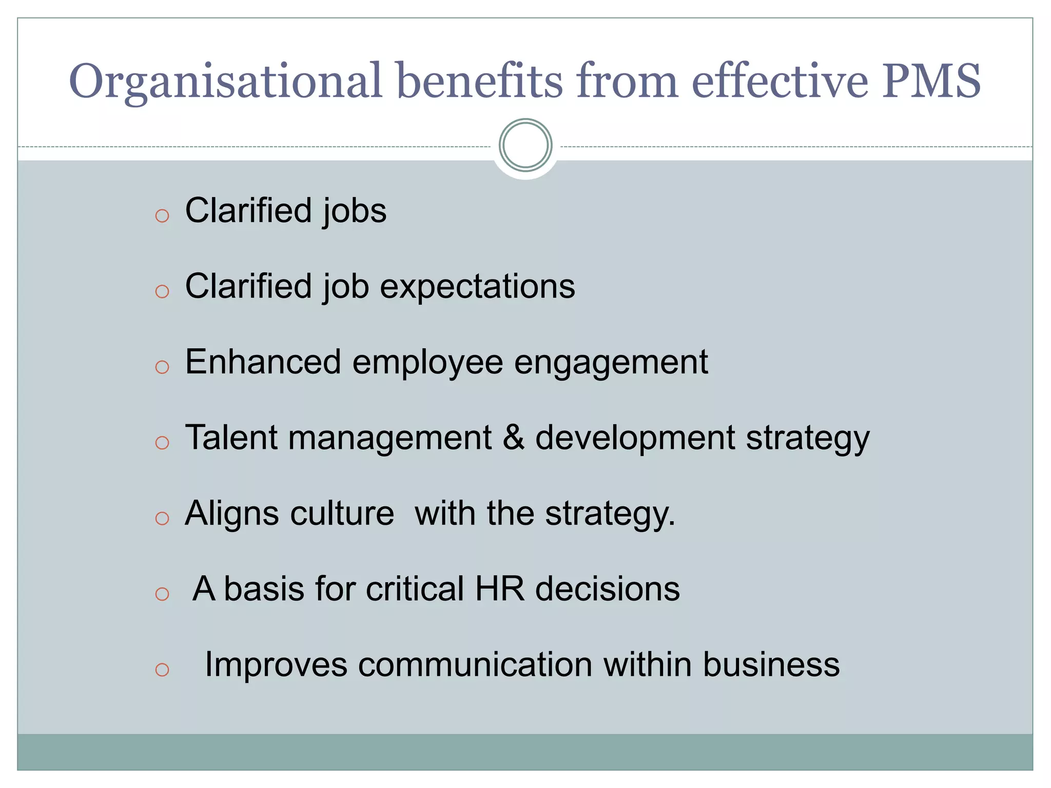 Organisational benefits from effective PMS
o Clarified jobs
o Clarified job expectations
o Enhanced employee engagement
o Talent management & development strategy
o Aligns culture with the strategy.
o A basis for critical HR decisions
o Improves communication within business
 