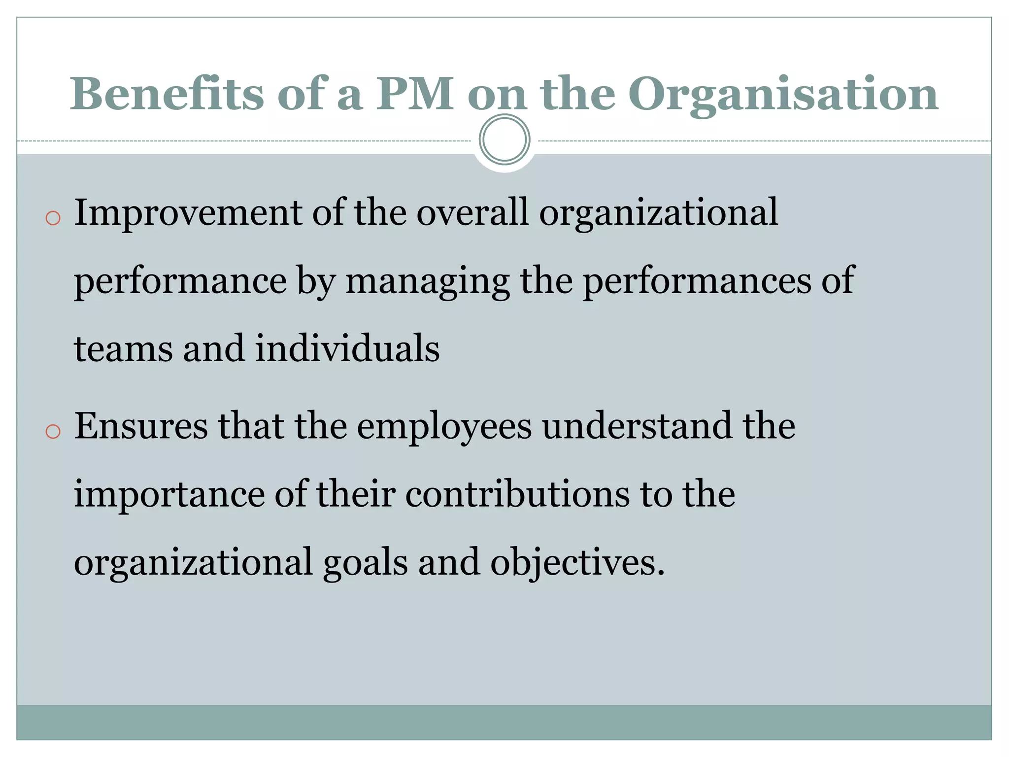 Benefits of a PM on the Organisation
o Improvement of the overall organizational
performance by managing the performances of
teams and individuals
o Ensures that the employees understand the
importance of their contributions to the
organizational goals and objectives.
 