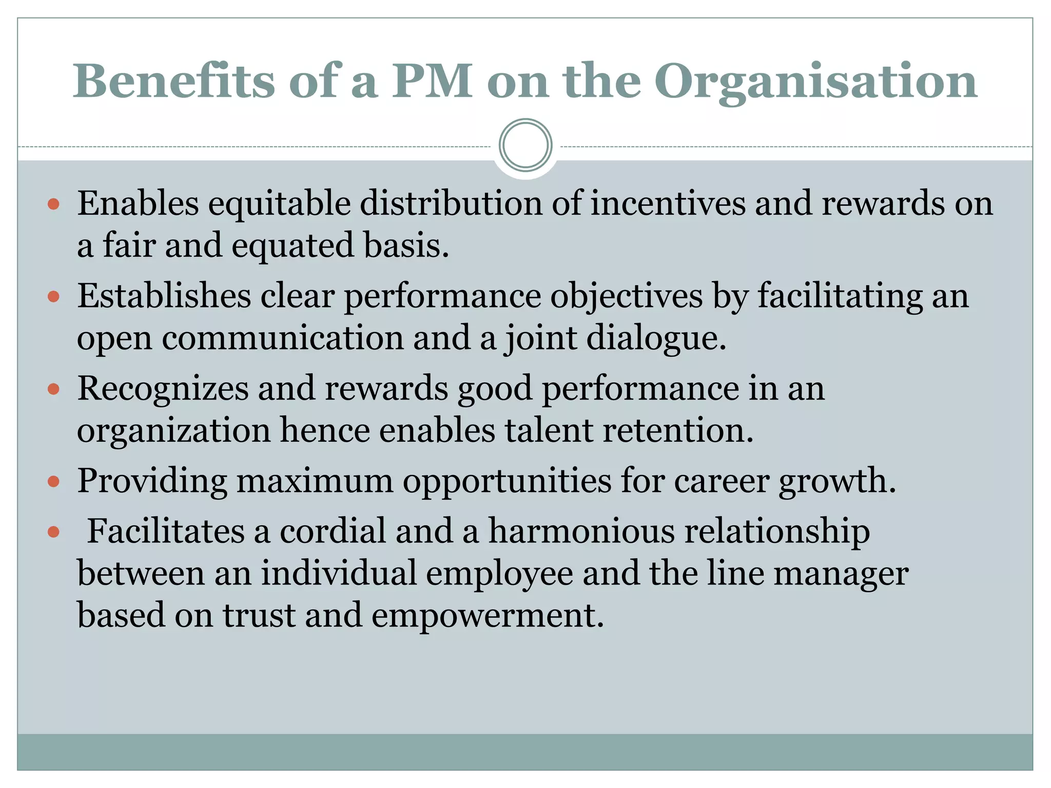  Enables equitable distribution of incentives and rewards on
a fair and equated basis.
 Establishes clear performance objectives by facilitating an
open communication and a joint dialogue.
 Recognizes and rewards good performance in an
organization hence enables talent retention.
 Providing maximum opportunities for career growth.
 Facilitates a cordial and a harmonious relationship
between an individual employee and the line manager
based on trust and empowerment.
Benefits of a PM on the Organisation
 