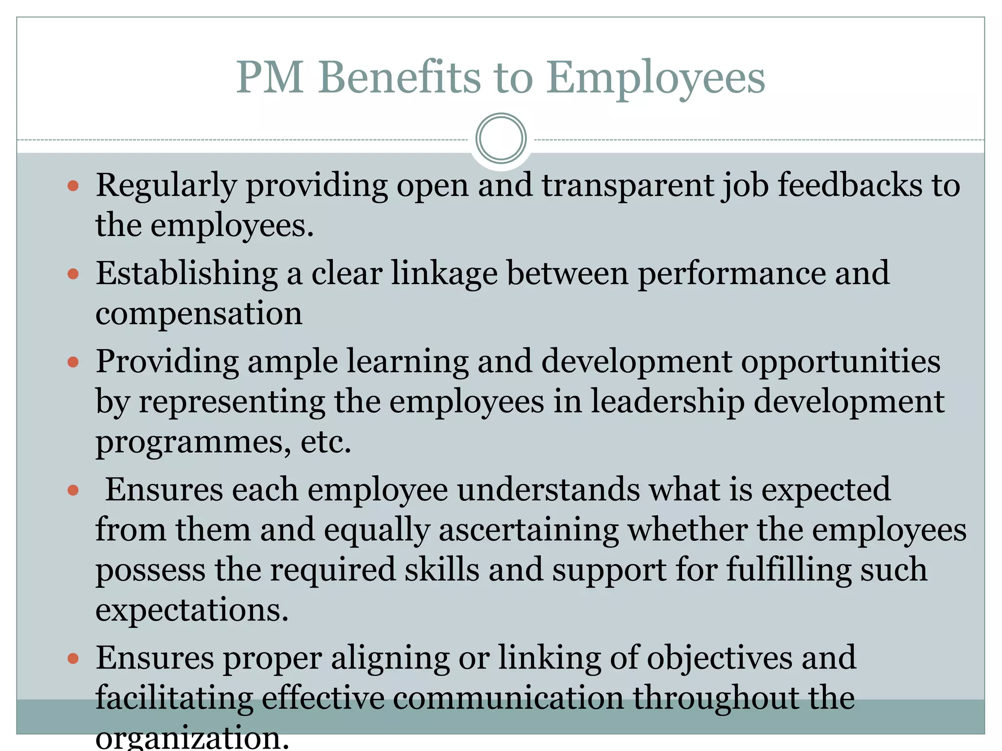  Regularly providing open and transparent job feedbacks to
the employees.
 Establishing a clear linkage between performance and
compensation
 Providing ample learning and development opportunities
by representing the employees in leadership development
programmes, etc.
 Ensures each employee understands what is expected
from them and equally ascertaining whether the employees
possess the required skills and support for fulfilling such
expectations.
 Ensures proper aligning or linking of objectives and
facilitating effective communication throughout the
organization.
PM Benefits to Employees
 