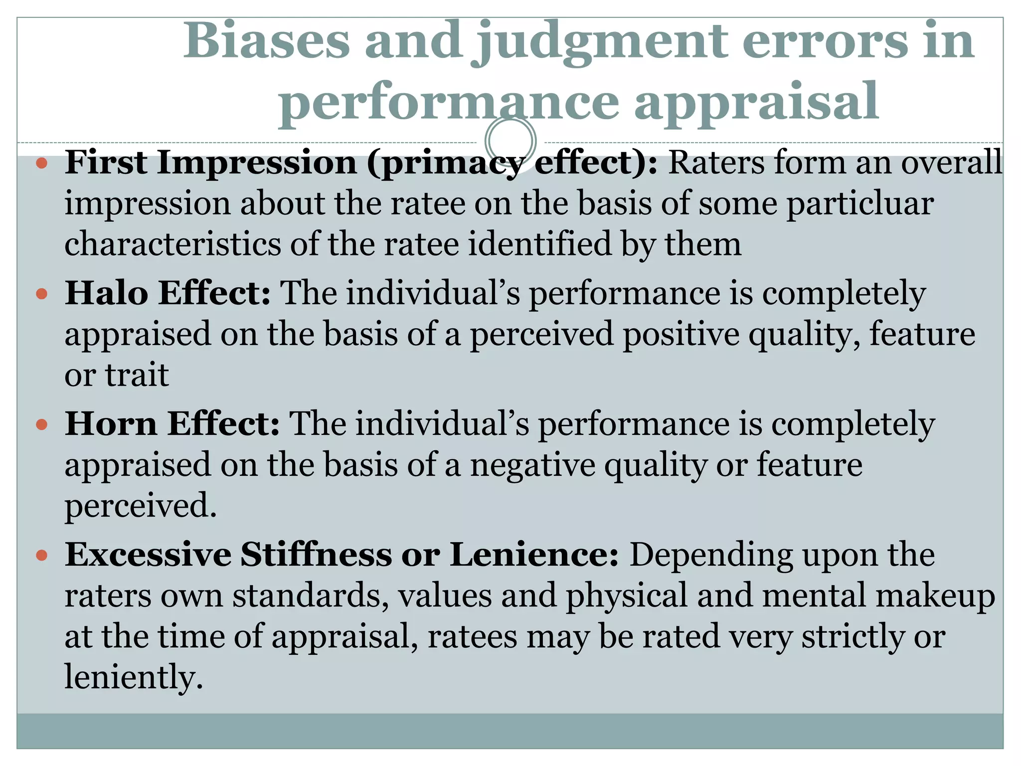 Biases and judgment errors in
performance appraisal
 First Impression (primacy effect): Raters form an overall
impression about the ratee on the basis of some particluar
characteristics of the ratee identified by them
 Halo Effect: The individual’s performance is completely
appraised on the basis of a perceived positive quality, feature
or trait
 Horn Effect: The individual’s performance is completely
appraised on the basis of a negative quality or feature
perceived.
 Excessive Stiffness or Lenience: Depending upon the
raters own standards, values and physical and mental makeup
at the time of appraisal, ratees may be rated very strictly or
leniently.
 