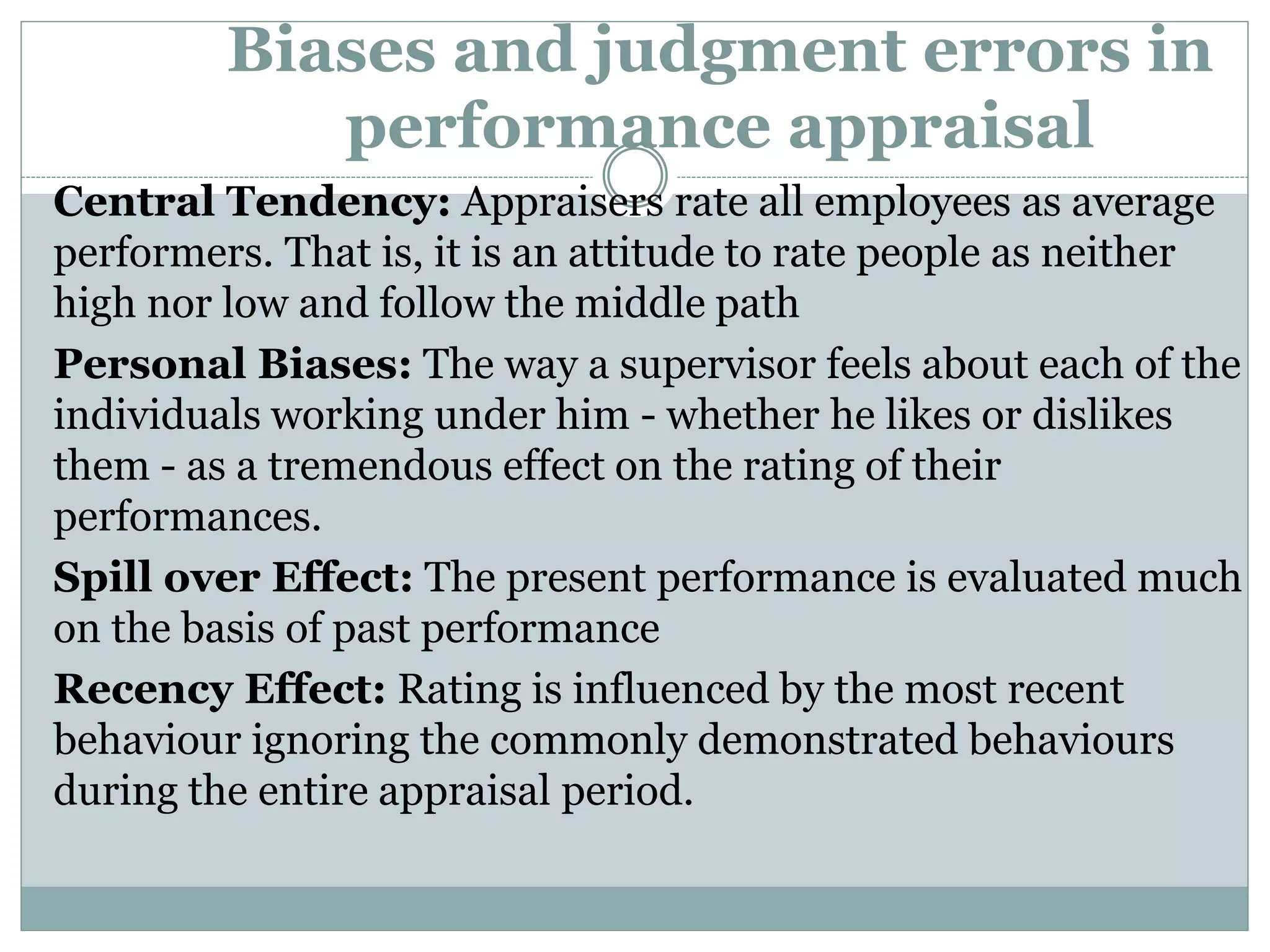 Biases and judgment errors in
performance appraisal
Central Tendency: Appraisers rate all employees as average
performers. That is, it is an attitude to rate people as neither
high nor low and follow the middle path
Personal Biases: The way a supervisor feels about each of the
individuals working under him - whether he likes or dislikes
them - as a tremendous effect on the rating of their
performances.
Spill over Effect: The present performance is evaluated much
on the basis of past performance
Recency Effect: Rating is influenced by the most recent
behaviour ignoring the commonly demonstrated behaviours
during the entire appraisal period.
 