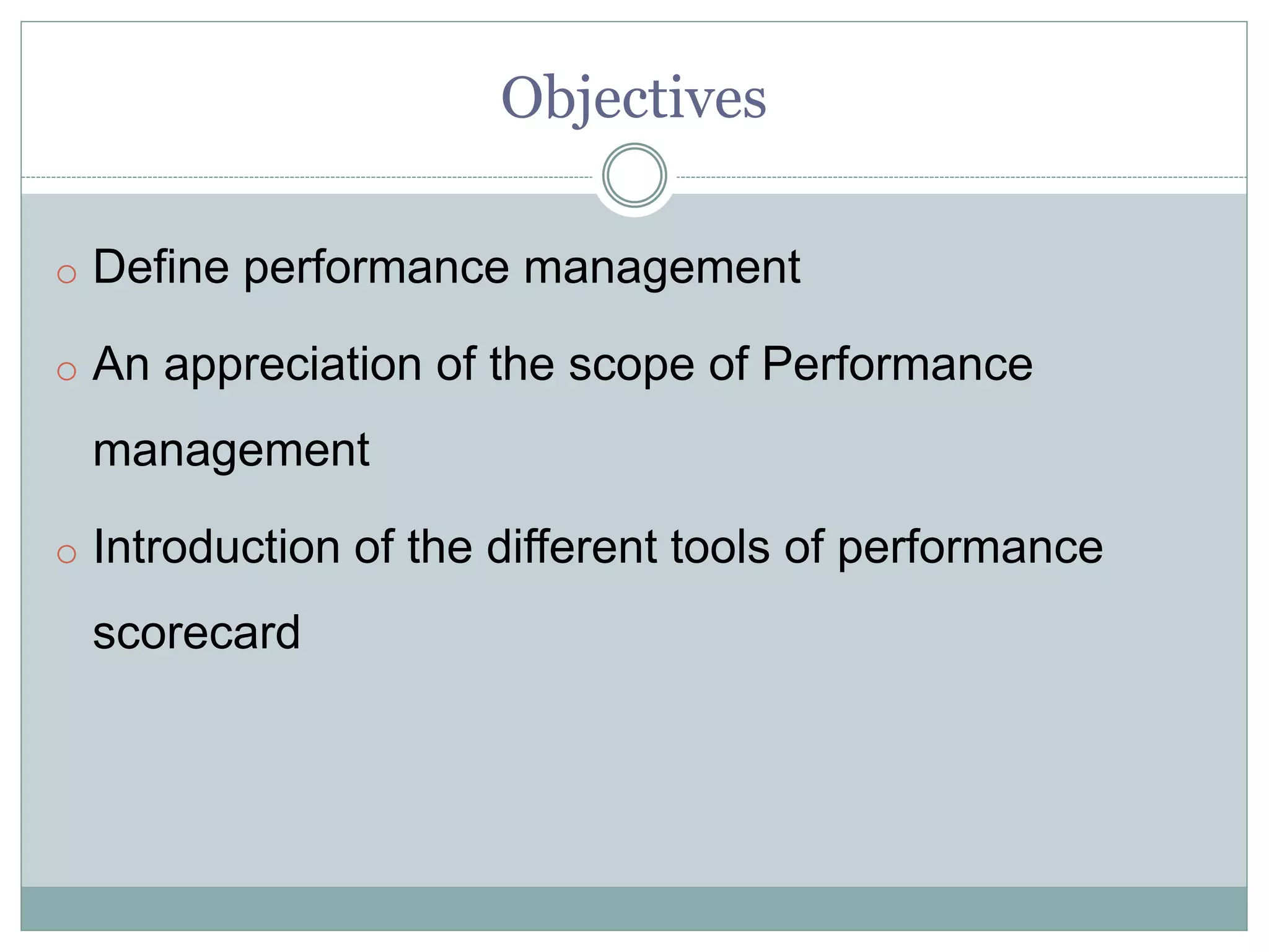 Objectives
o Define performance management
o An appreciation of the scope of Performance
management
o Introduction of the different tools of performance
scorecard
 