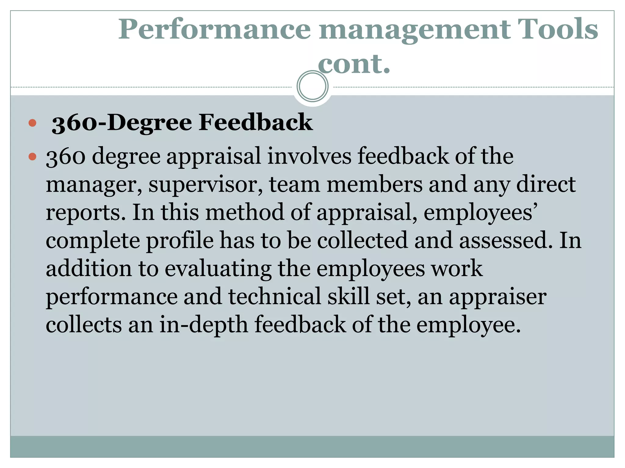 Performance management Tools
cont.
 360-Degree Feedback
 360 degree appraisal involves feedback of the
manager, supervisor, team members and any direct
reports. In this method of appraisal, employees’
complete profile has to be collected and assessed. In
addition to evaluating the employees work
performance and technical skill set, an appraiser
collects an in-depth feedback of the employee.
 