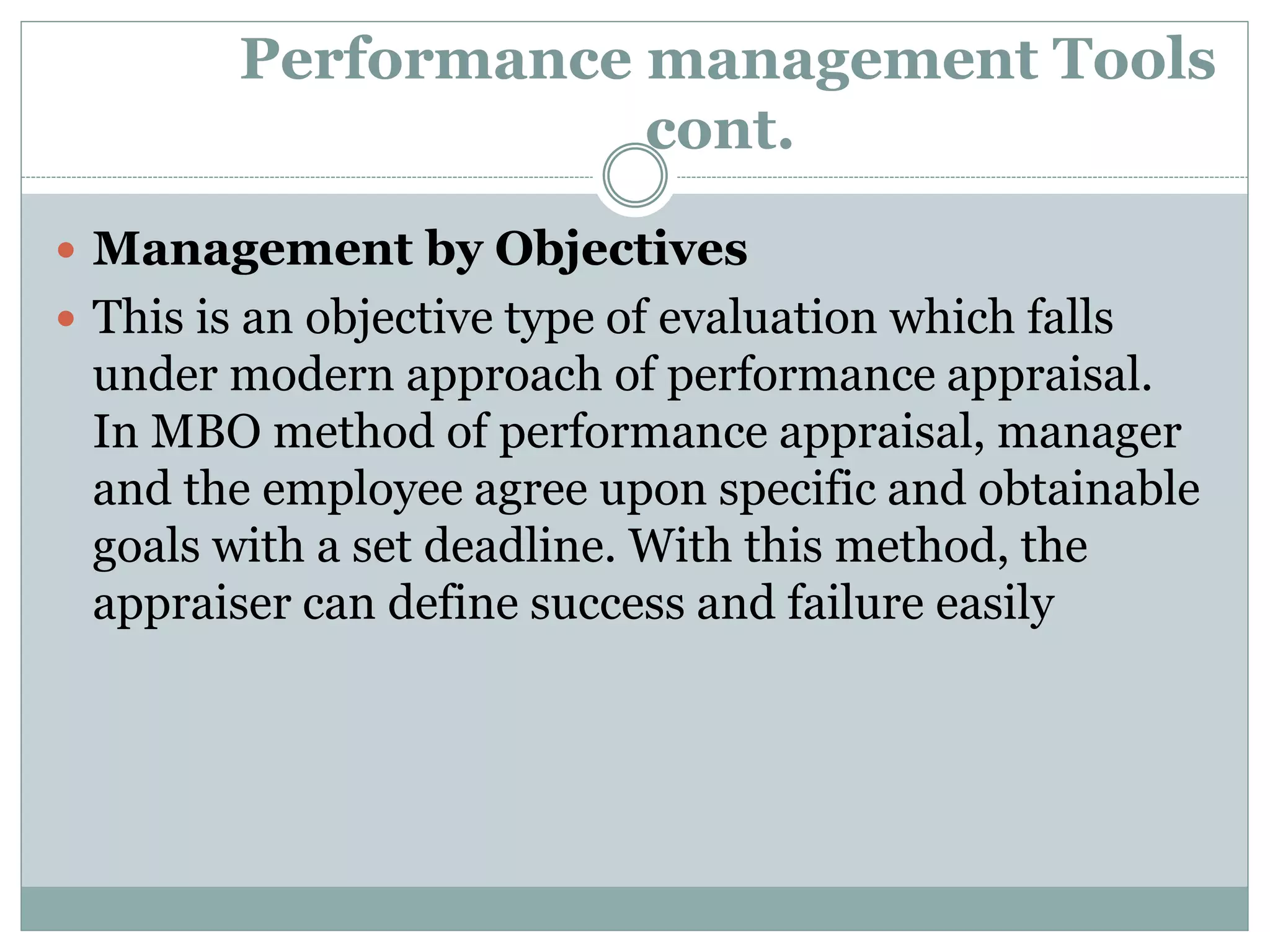 Performance management Tools
cont.
 Management by Objectives
 This is an objective type of evaluation which falls
under modern approach of performance appraisal.
In MBO method of performance appraisal, manager
and the employee agree upon specific and obtainable
goals with a set deadline. With this method, the
appraiser can define success and failure easily
 