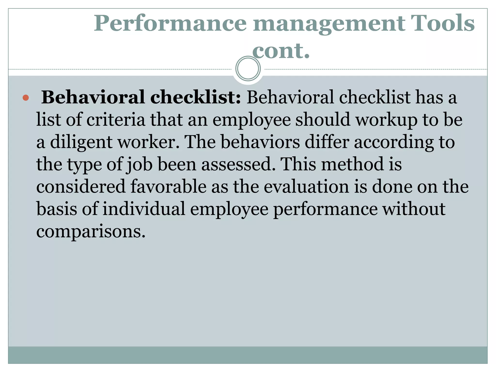Performance management Tools
cont.
 Behavioral checklist: Behavioral checklist has a
list of criteria that an employee should workup to be
a diligent worker. The behaviors differ according to
the type of job been assessed. This method is
considered favorable as the evaluation is done on the
basis of individual employee performance without
comparisons.
 