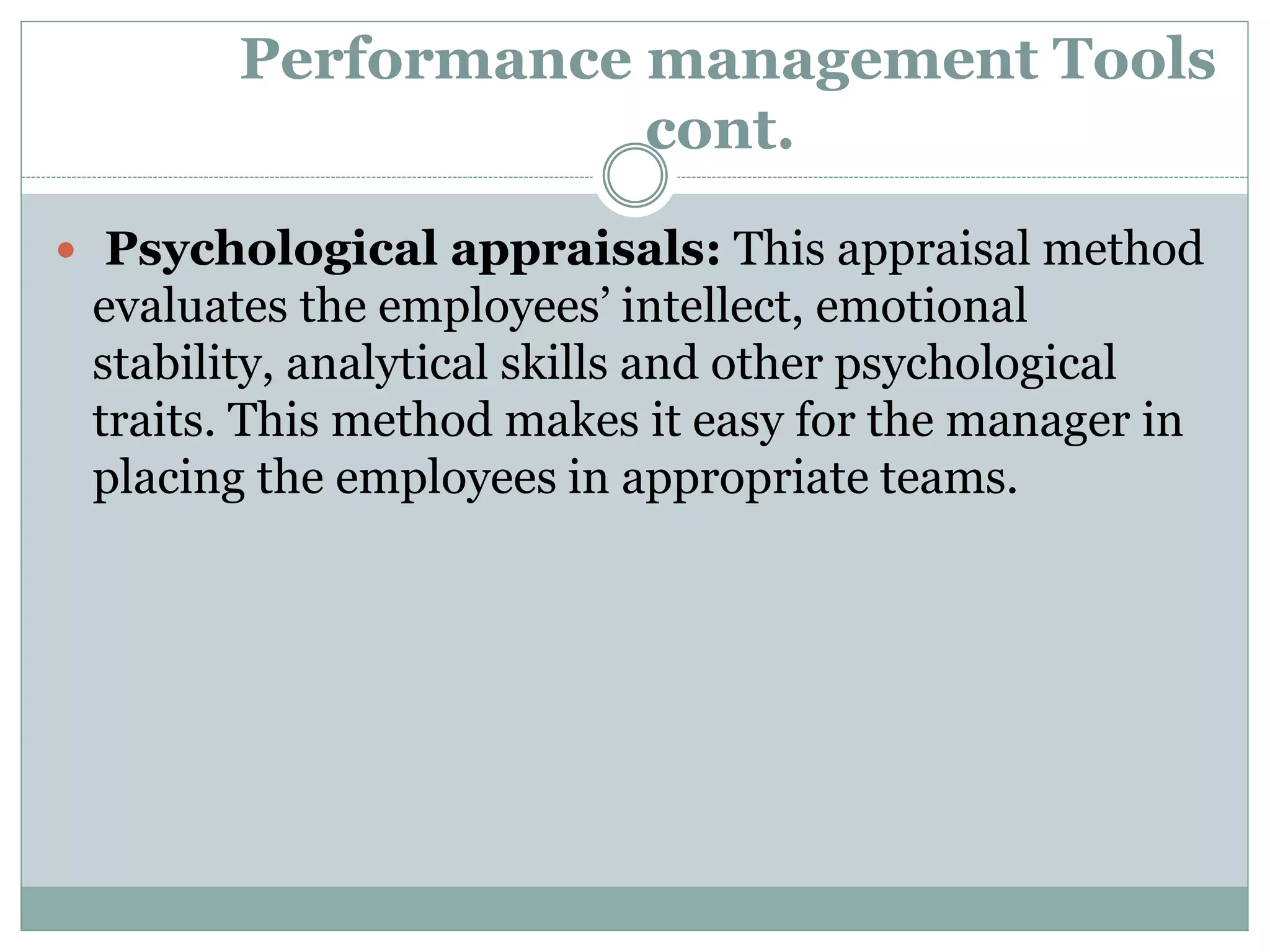 Performance management Tools
cont.
 Psychological appraisals: This appraisal method
evaluates the employees’ intellect, emotional
stability, analytical skills and other psychological
traits. This method makes it easy for the manager in
placing the employees in appropriate teams.
 