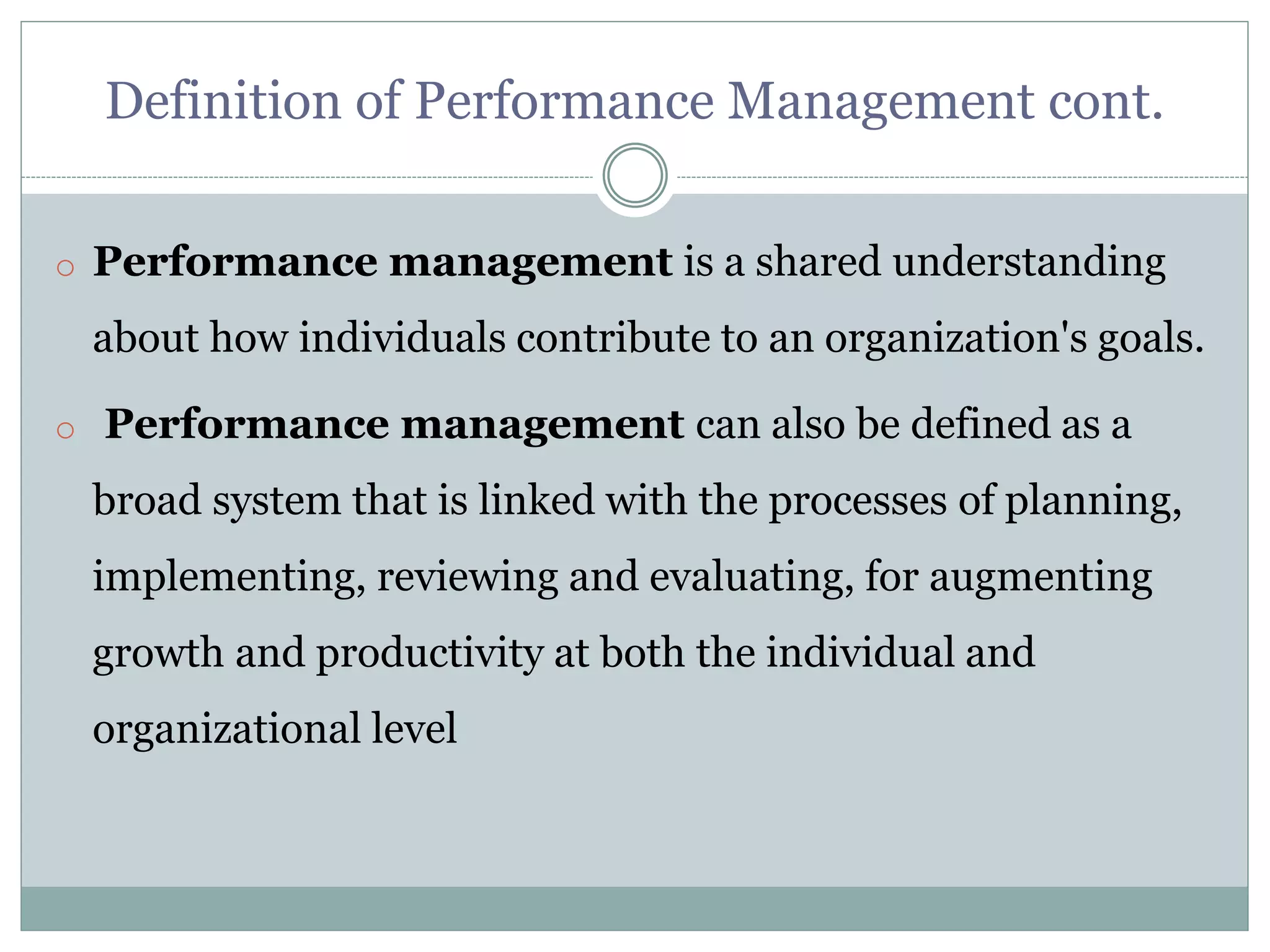 Definition of Performance Management cont.
o Performance management is a shared understanding
about how individuals contribute to an organization's goals.
o Performance management can also be defined as a
broad system that is linked with the processes of planning,
implementing, reviewing and evaluating, for augmenting
growth and productivity at both the individual and
organizational level
 