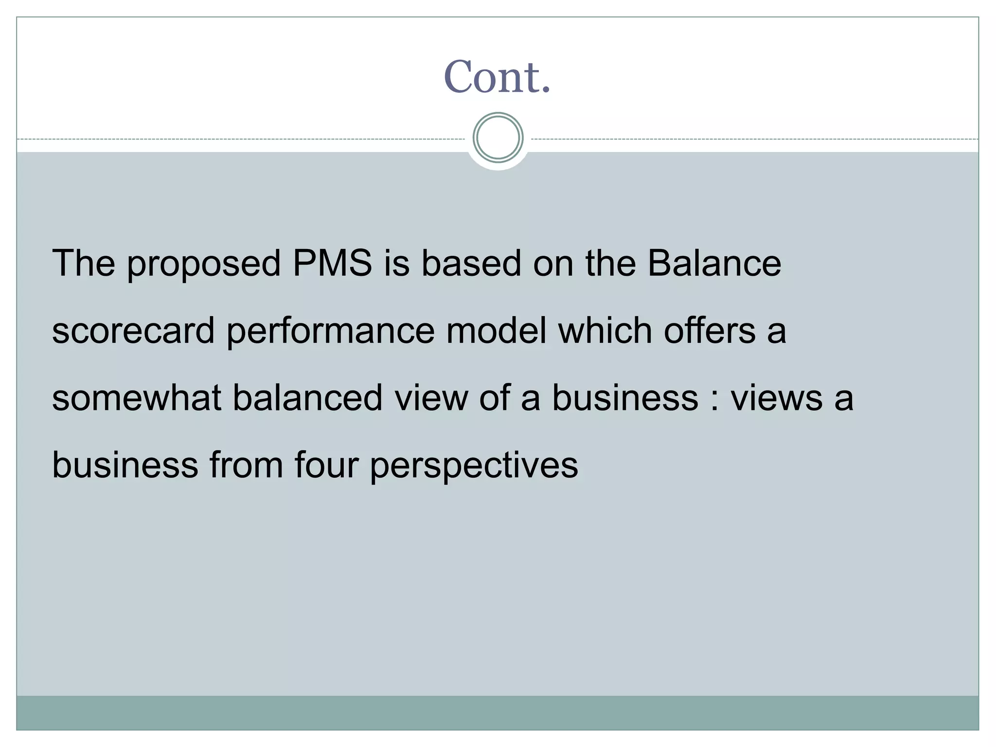 Cont.
The proposed PMS is based on the Balance
scorecard performance model which offers a
somewhat balanced view of a business : views a
business from four perspectives
 