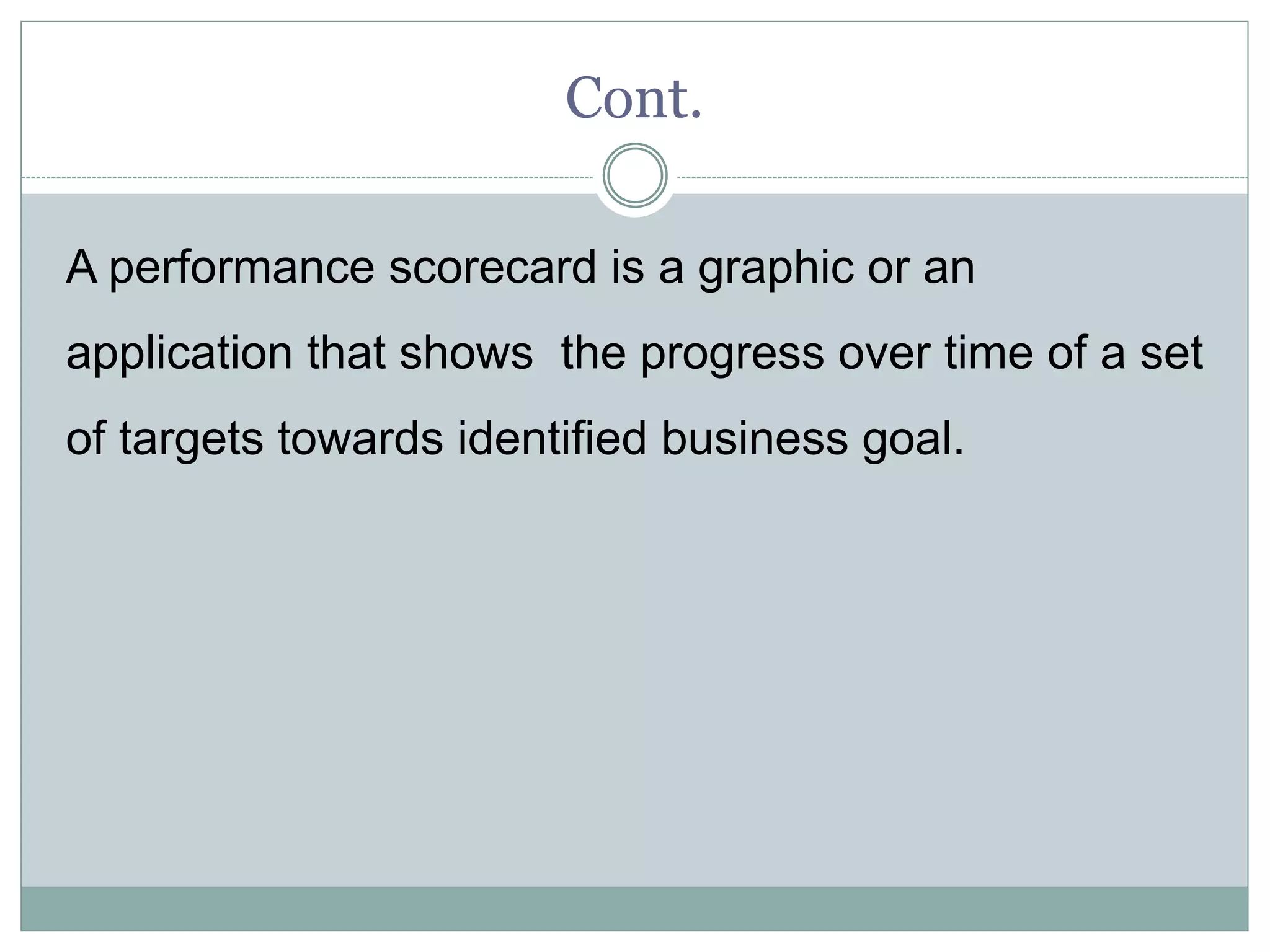 Cont.
A performance scorecard is a graphic or an
application that shows the progress over time of a set
of targets towards identified business goal.
 