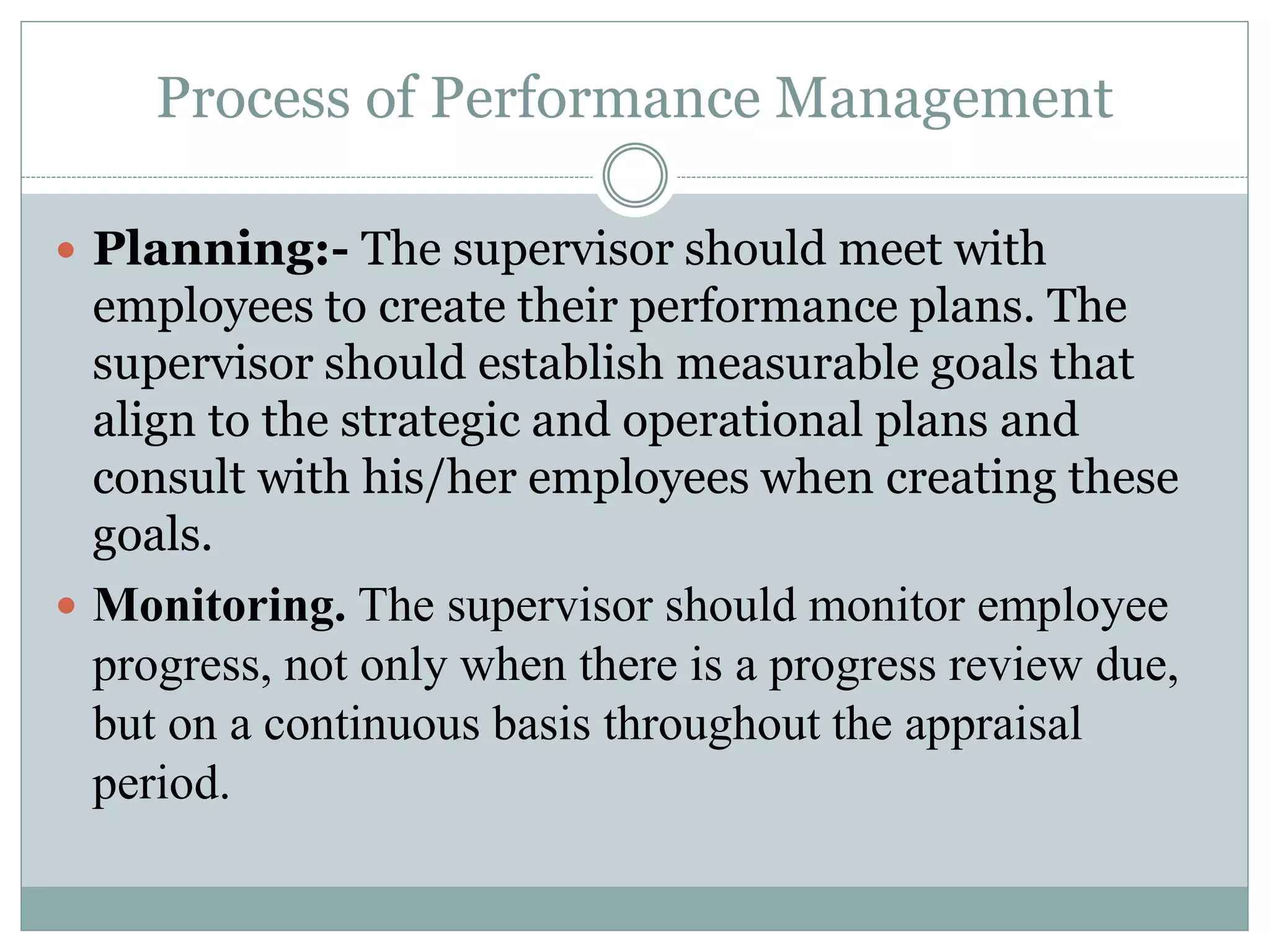 Process of Performance Management
 Planning:- The supervisor should meet with
employees to create their performance plans. The
supervisor should establish measurable goals that
align to the strategic and operational plans and
consult with his/her employees when creating these
goals.
 Monitoring. The supervisor should monitor employee
progress, not only when there is a progress review due,
but on a continuous basis throughout the appraisal
period.
 