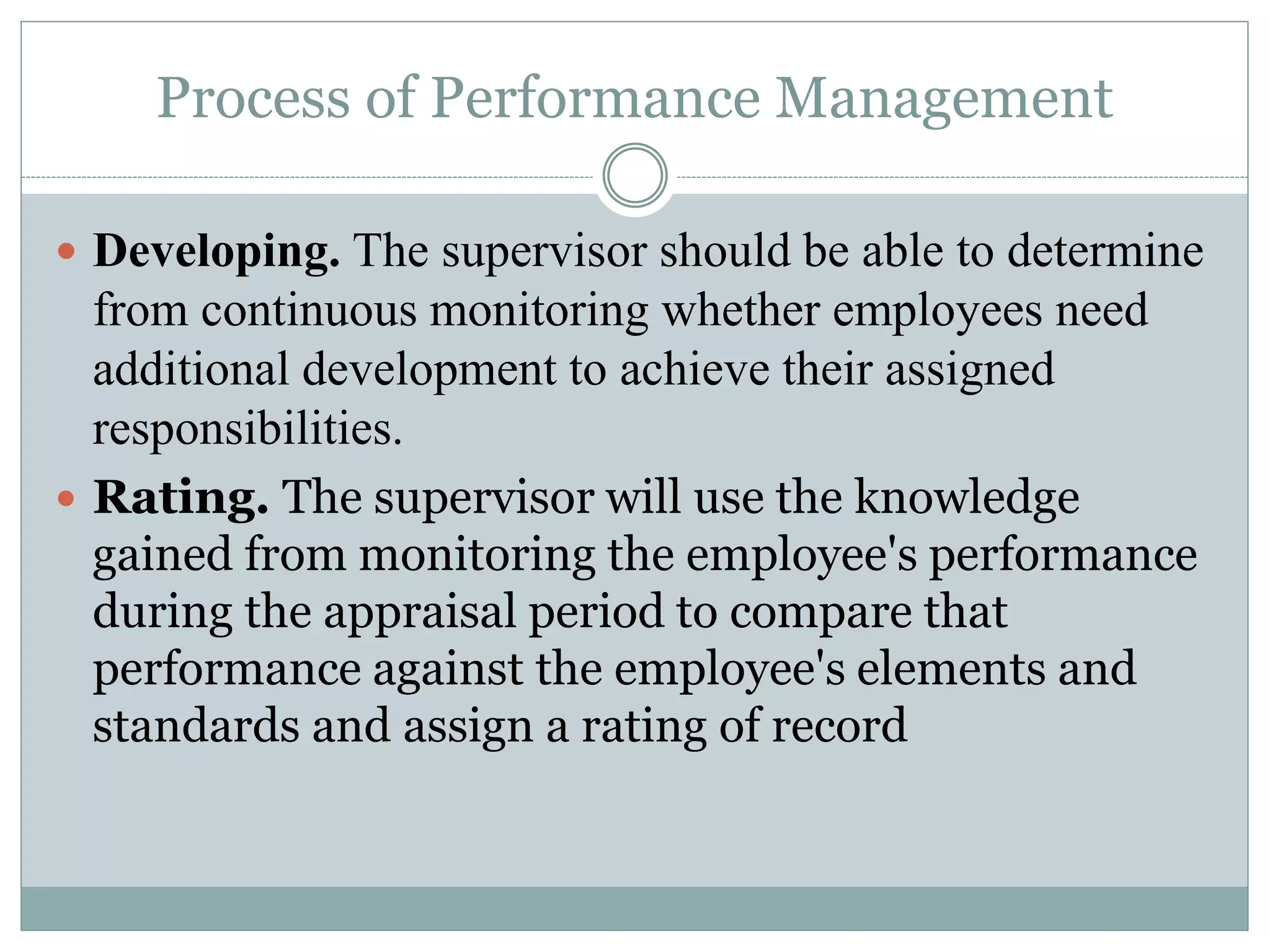 Process of Performance Management
 Developing. The supervisor should be able to determine
from continuous monitoring whether employees need
additional development to achieve their assigned
responsibilities.
 Rating. The supervisor will use the knowledge
gained from monitoring the employee's performance
during the appraisal period to compare that
performance against the employee's elements and
standards and assign a rating of record
 