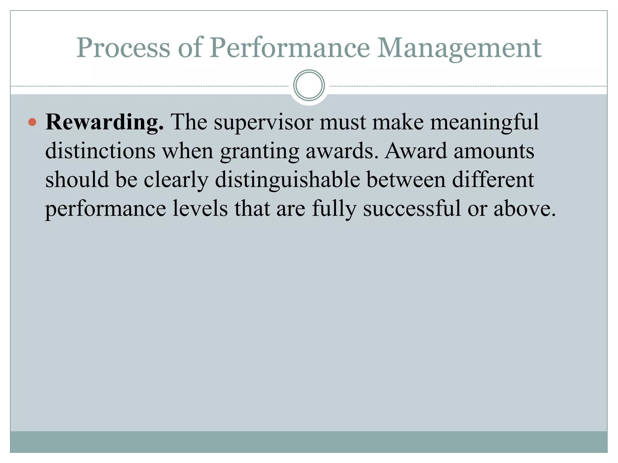Process of Performance Management
 Rewarding. The supervisor must make meaningful
distinctions when granting awards. Award amounts
should be clearly distinguishable between different
performance levels that are fully successful or above.
 