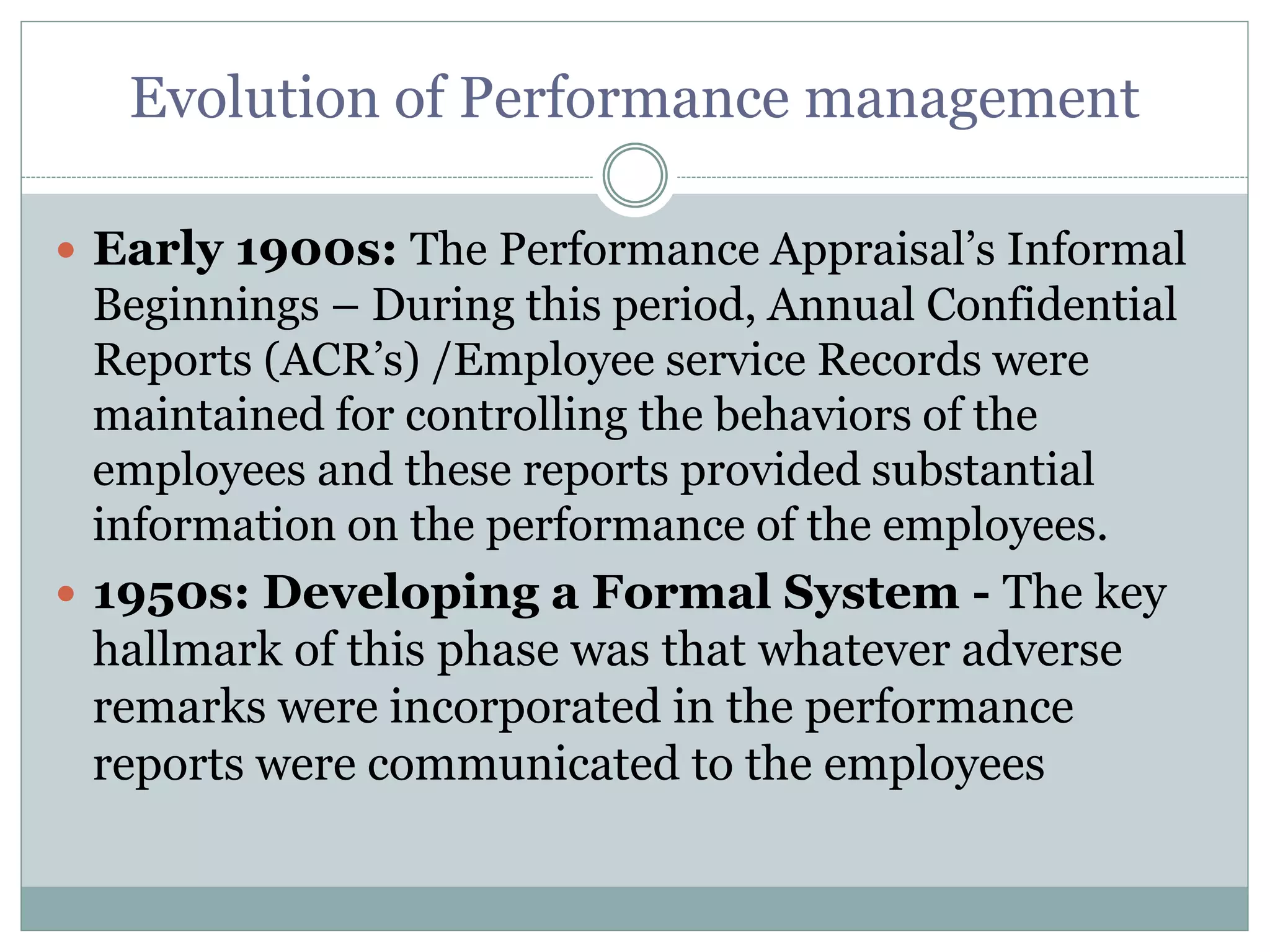 Evolution of Performance management
 Early 1900s: The Performance Appraisal’s Informal
Beginnings – During this period, Annual Confidential
Reports (ACR’s) /Employee service Records were
maintained for controlling the behaviors of the
employees and these reports provided substantial
information on the performance of the employees.
 1950s: Developing a Formal System - The key
hallmark of this phase was that whatever adverse
remarks were incorporated in the performance
reports were communicated to the employees
 