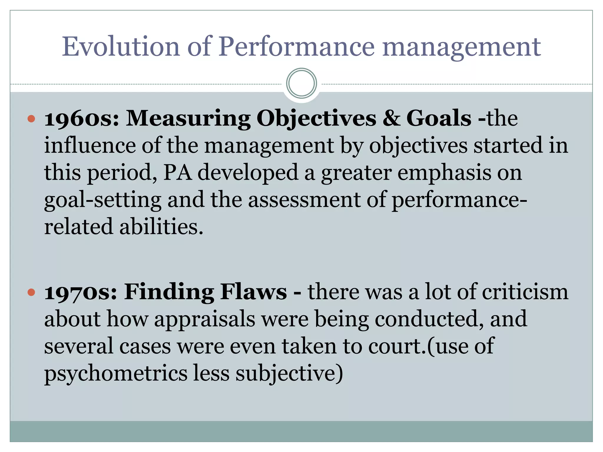 Evolution of Performance management
 1960s: Measuring Objectives & Goals -the
influence of the management by objectives started in
this period, PA developed a greater emphasis on
goal-setting and the assessment of performance-
related abilities.
 1970s: Finding Flaws - there was a lot of criticism
about how appraisals were being conducted, and
several cases were even taken to court.(use of
psychometrics less subjective)
 