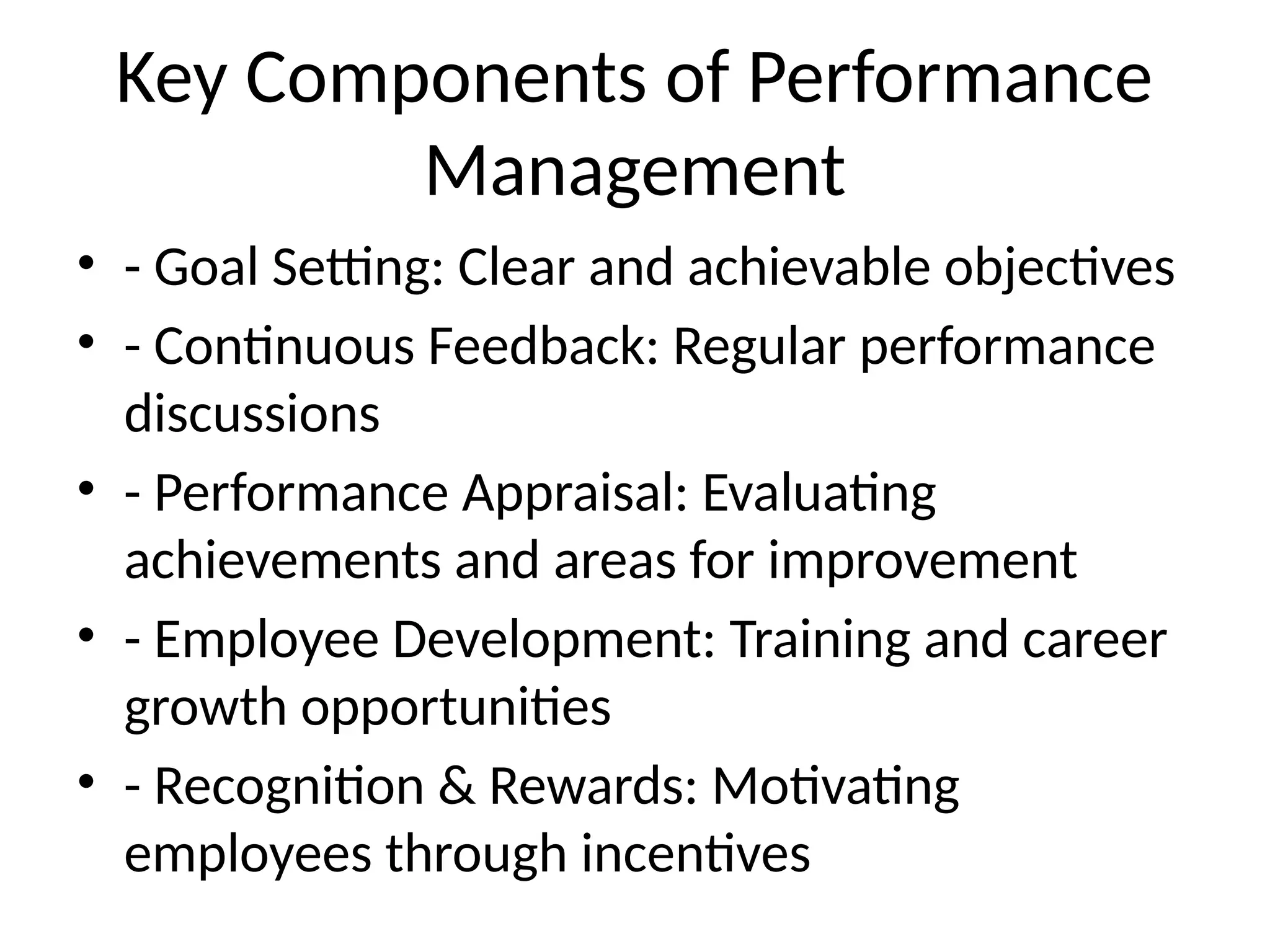 Key Components of Performance
Management
• - Goal Setting: Clear and achievable objectives
• - Continuous Feedback: Regular performance
discussions
• - Performance Appraisal: Evaluating
achievements and areas for improvement
• - Employee Development: Training and career
growth opportunities
• - Recognition & Rewards: Motivating
employees through incentives
 