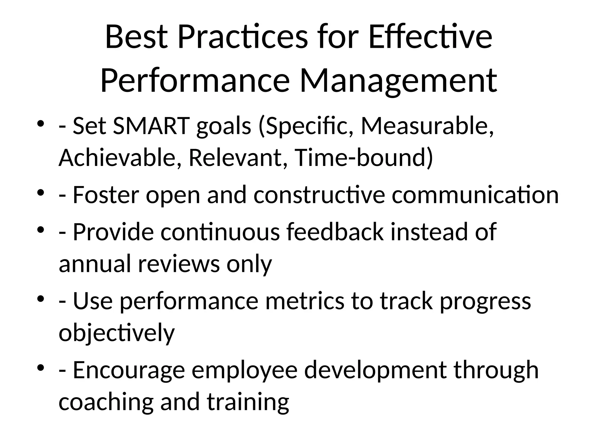 Best Practices for Effective
Performance Management
• - Set SMART goals (Specific, Measurable,
Achievable, Relevant, Time-bound)
• - Foster open and constructive communication
• - Provide continuous feedback instead of
annual reviews only
• - Use performance metrics to track progress
objectively
• - Encourage employee development through
coaching and training
 