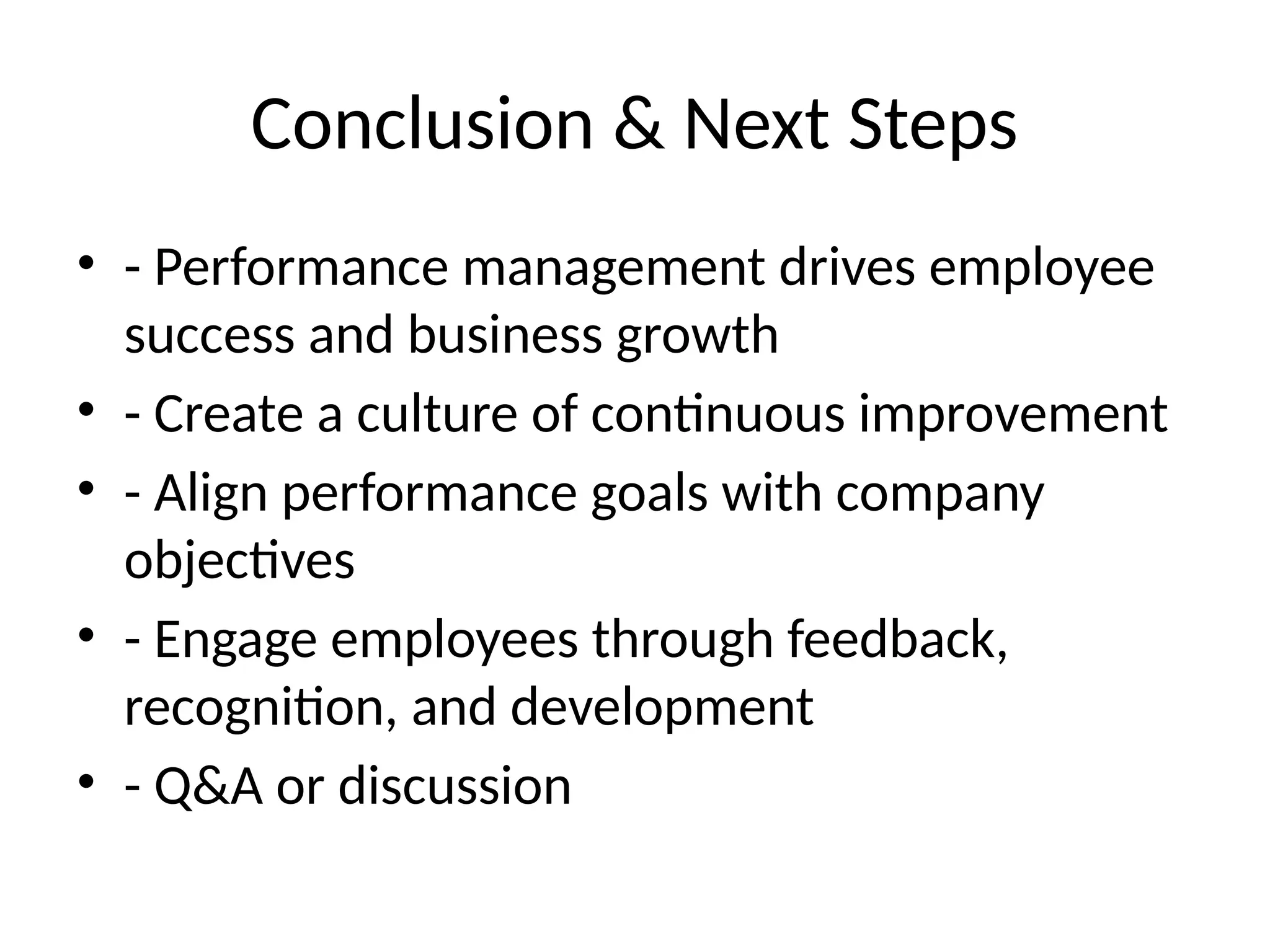 Conclusion & Next Steps
• - Performance management drives employee
success and business growth
• - Create a culture of continuous improvement
• - Align performance goals with company
objectives
• - Engage employees through feedback,
recognition, and development
• - Q&A or discussion
 