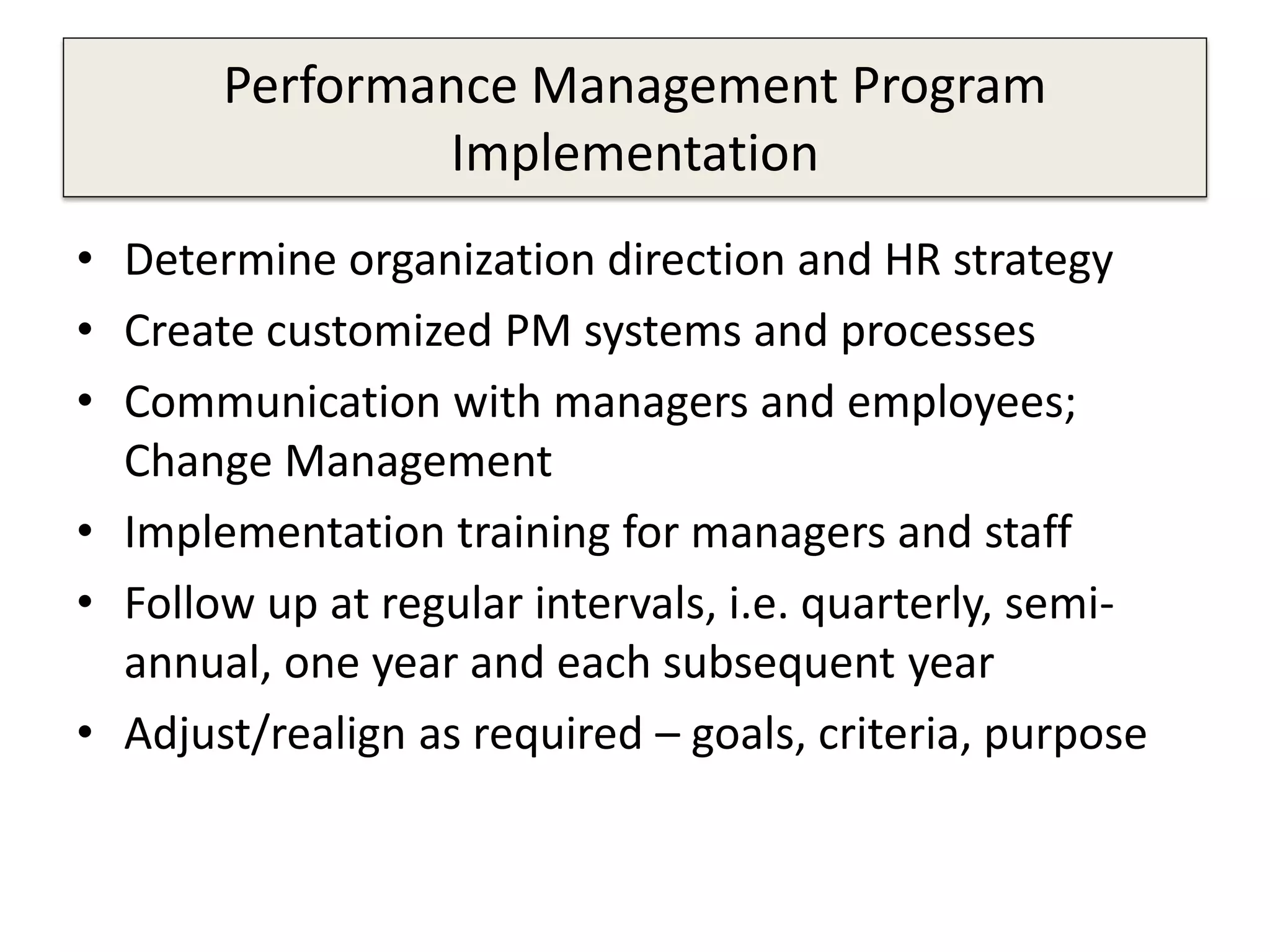 Performance Management Program
Implementation
• Determine organization direction and HR strategy
• Create customized PM systems and processes
• Communication with managers and employees;
Change Management
• Implementation training for managers and staff
• Follow up at regular intervals, i.e. quarterly, semi-
annual, one year and each subsequent year
• Adjust/realign as required – goals, criteria, purpose
 