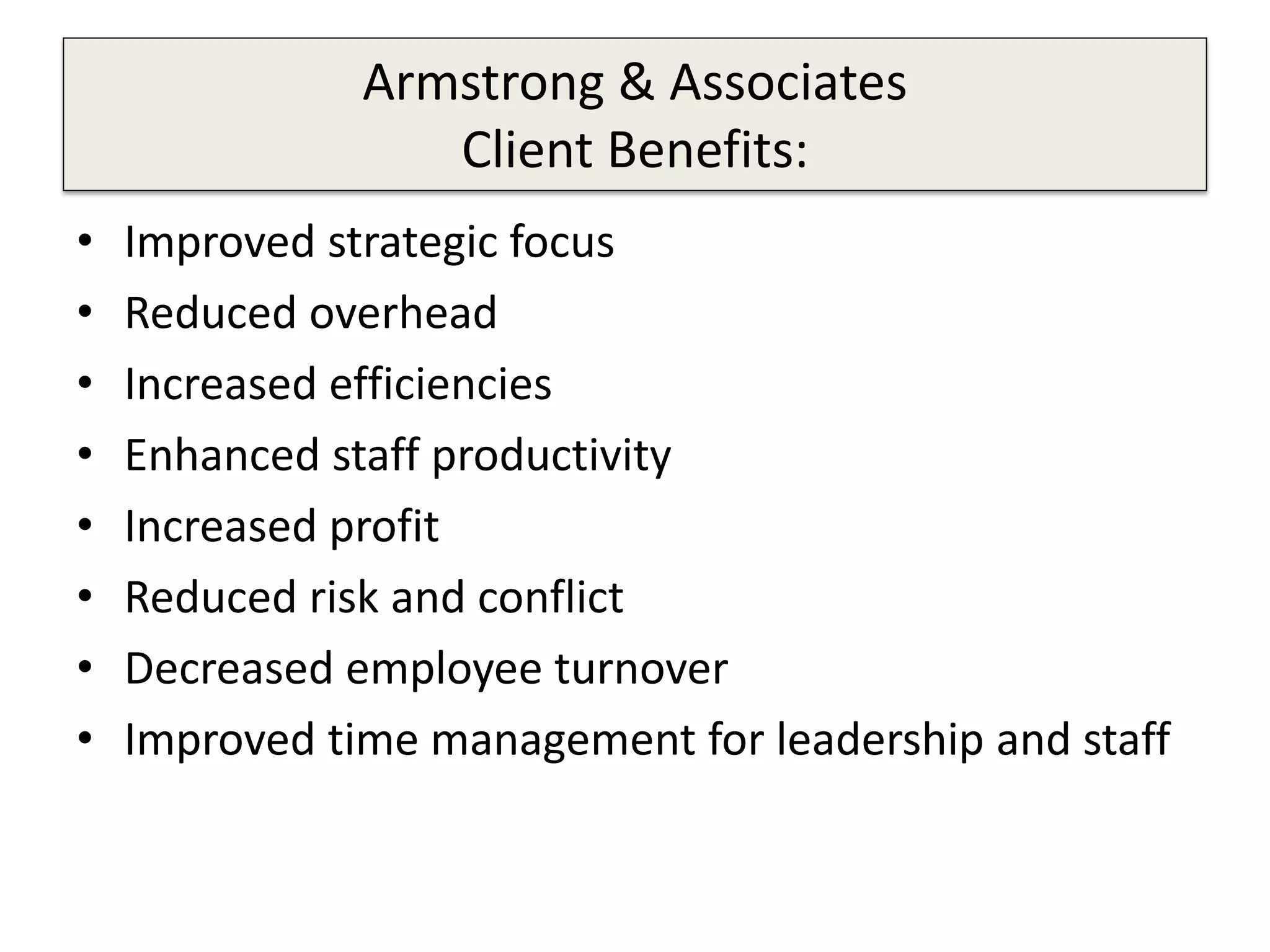 Armstrong & Associates
Client Benefits:
• Improved strategic focus
• Reduced overhead
• Increased efficiencies
• Enhanced staff productivity
• Increased profit
• Reduced risk and conflict
• Decreased employee turnover
• Improved time management for leadership and staff
 