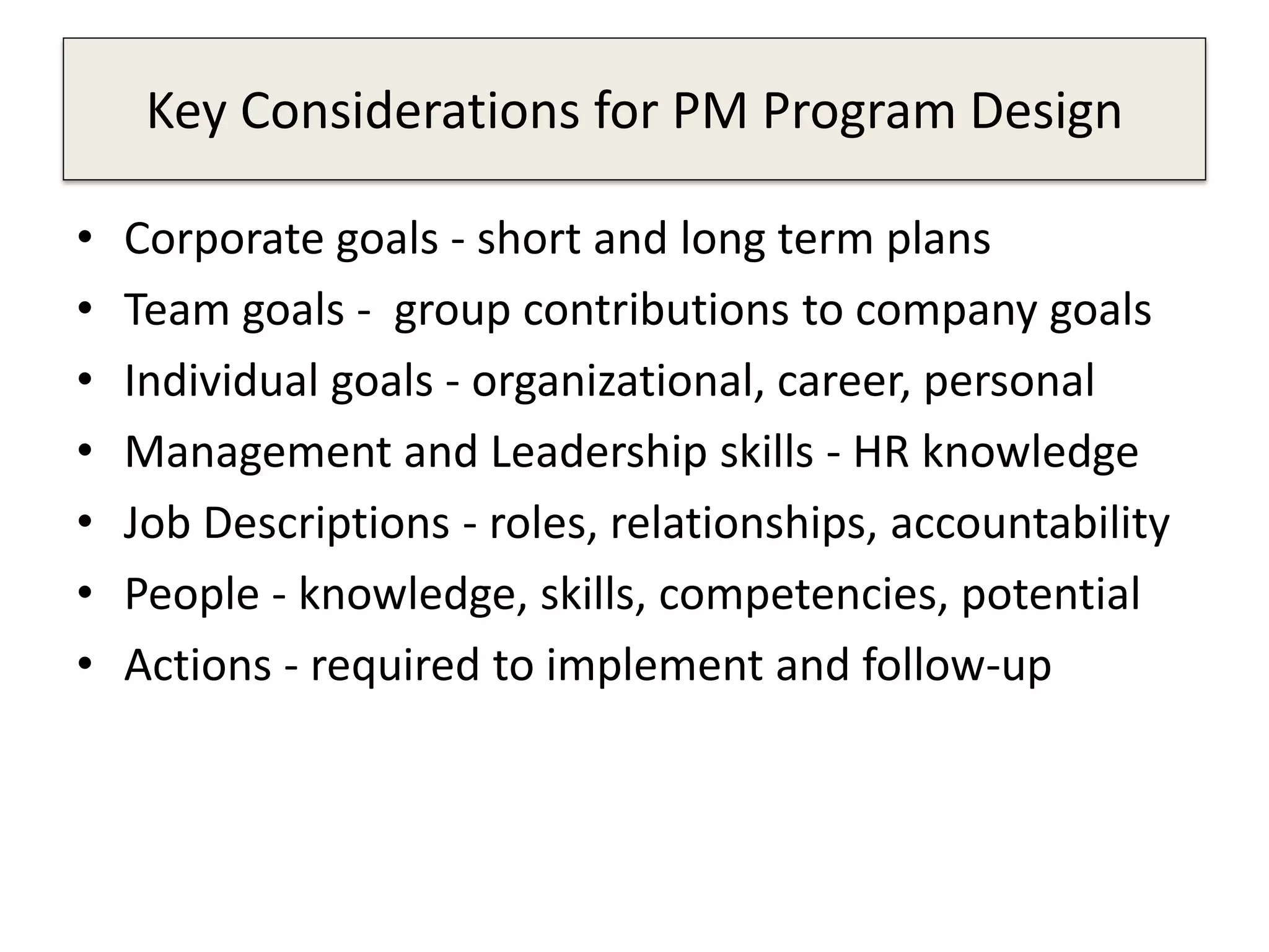 Key Considerations for PM Program Design
• Corporate goals - short and long term plans
• Team goals - group contributions to company goals
• Individual goals - organizational, career, personal
• Management and Leadership skills - HR knowledge
• Job Descriptions - roles, relationships, accountability
• People - knowledge, skills, competencies, potential
• Actions - required to implement and follow-up
 