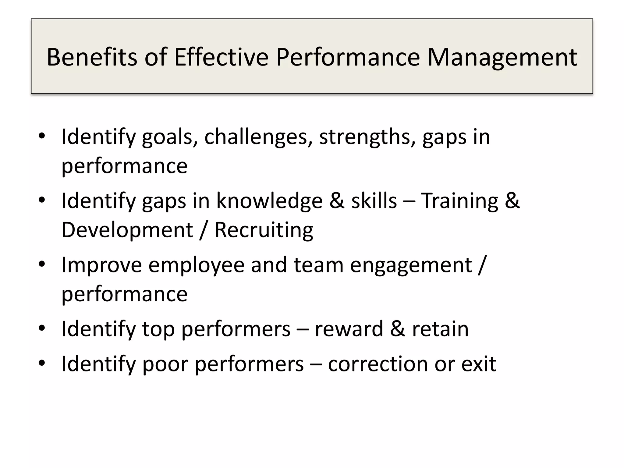 Benefits of Effective Performance Management
• Identify goals, challenges, strengths, gaps in
performance
• Identify gaps in knowledge & skills – Training &
Development / Recruiting
• Improve employee and team engagement /
performance
• Identify top performers – reward & retain
• Identify poor performers – correction or exit
 