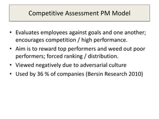 Competitive Assessment PM Model
• Evaluates employees against goals and one another;
encourages competition / high performance.
• Aim is to reward top performers and weed out poor
performers; forced ranking / distribution.
• Viewed negatively due to adversarial culture
• Used by 36 % of companies (Bersin Research 2010)
 