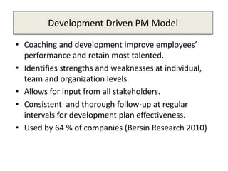 Development Driven PM Model
• Coaching and development improve employees’
performance and retain most talented.
• Identifies strengths and weaknesses at individual,
team and organization levels.
• Allows for input from all stakeholders.
• Consistent and thorough follow-up at regular
intervals for development plan effectiveness.
• Used by 64 % of companies (Bersin Research 2010)
 