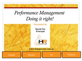 Presented by David Fox Principal Performance Management Doing it right! Review  Act Perform! Assess www.thehrpractise.com.au 