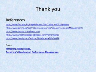 Thank you
References
http://www.fau.edu/hr/EmpRelations/Perf_Mng_0807.php#mng
http://www.gov.ns.ca/psc/hrCentre/resources/ode/performanceManagement/
http://www.jakoba.com/learn.htm
http://www.whatmakesagoodleader.com/Performance
http://www.bersin.com/lexicon/Details.aspx?id=14474

Books.
Armstrong HRM practice.
Armstrong's Handbook of Performance Management.
 