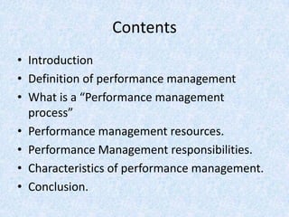 Contents
• Introduction
• Definition of performance management
• What is a “Performance management
  process”
• Performance management resources.
• Performance Management responsibilities.
• Characteristics of performance management.
• Conclusion.
 