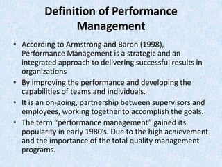 Definition of Performance
               Management
• According to Armstrong and Baron (1998),
  Performance Management is a strategic and an
  integrated approach to delivering successful results in
  organizations
• By improving the performance and developing the
  capabilities of teams and individuals.
• It is an on-going, partnership between supervisors and
  employees, working together to accomplish the goals.
• The term “performance management” gained its
  popularity in early 1980’s. Due to the high achievement
  and the importance of the total quality management
  programs.
 