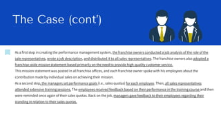 The Case (cont’)
As a first step in creating the performance management system, the franchise owners conducted a job analysis of the role of the
sale representatives, wrote a job description, and distributed it to all sales representatives. The franchise owners also adopted a
franchise-wide mission statement based primarily on the need to provide high-quality customer service.
This mission statement was posted in all franchise offices, and each franchise owner spoke with his employees about the
contribution made by individual sales on achieving their mission.
As a second step, the managers set performance goals (i.e., sales quotas) for each employee. Then, all sales representatives
attended extensive training sessions. The employees received feedback based on their performance in the training course and then
were reminded once again of their sales quotas. Back on the job, managers gave feedback to their employees regarding their
standing in relation to their sales quotas.
 