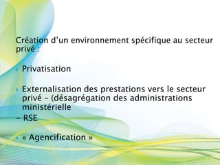 Création d’un environnement spécifique au secteur
privé :
 Privatisation
 Externalisation des prestations vers le secteur
privé – (désagrégation des administrations
ministérielle
- RSE
 « Agencification »
 